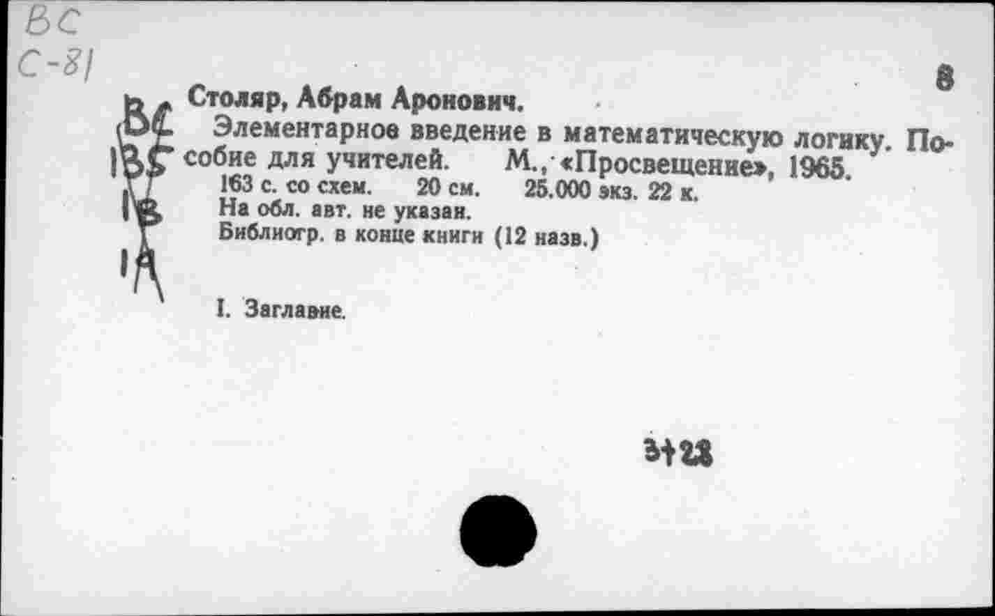 ﻿С-8/
8 Столяр, Абрам Аронович.
Элементарное введение в математическую логику. Пособие для учителей. М., «Просвещение», 1965 163 с. со схем. 20 см. 25.000 экз. 22 к. На обл. авт. не указан.
Библиогр. в конце книги (12 назв.)
I. Заглавие.
ЗШ